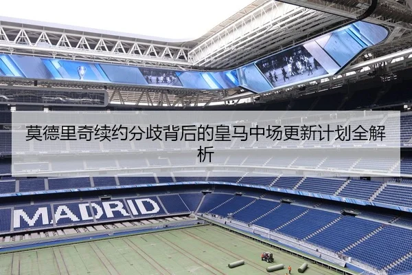 莫德里奇续约分歧背后的皇马中场更新计划全解析