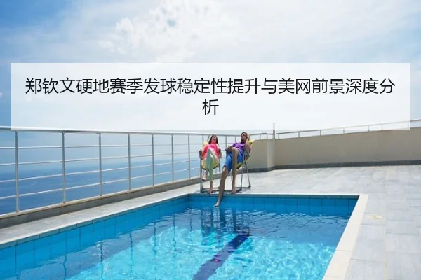 郑钦文硬地赛季发球稳定性提升与美网前景深度分析